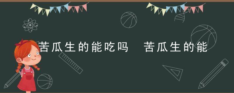 苦瓜生的能吃吗 苦瓜生的能不能直接食用